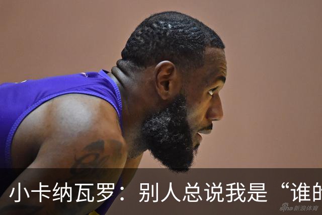 小卡纳瓦罗：别人总说我是“谁的弟弟”，那是别人的问题