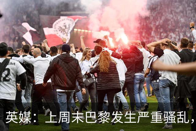英媒：上周末巴黎发生严重骚乱，、巴黎对阵巴萨比赛加强安保